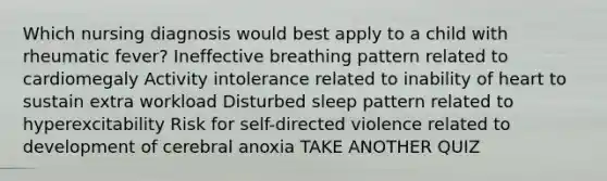 Which nursing diagnosis would best apply to a child with rheumatic fever? Ineffective breathing pattern related to cardiomegaly Activity intolerance related to inability of heart to sustain extra workload Disturbed sleep pattern related to hyperexcitability Risk for self-directed violence related to development of cerebral anoxia TAKE ANOTHER QUIZ