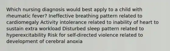 Which nursing diagnosis would best apply to a child with rheumatic fever? Ineffective breathing pattern related to cardiomegaly Activity intolerance related to inability of heart to sustain extra workload Disturbed sleep pattern related to hyperexcitability Risk for self-directed violence related to development of cerebral anoxia