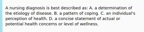 A nursing diagnosis is best described as: A. a determination of the etiology of disease. B. a pattern of coping. C. an individual's perception of health. D. a concise statement of actual or potential health concerns or level of wellness.