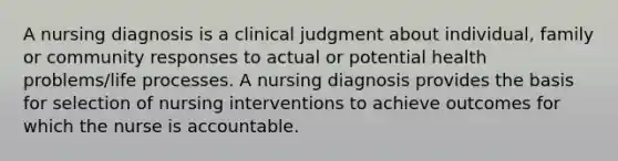 A nursing diagnosis is a clinical judgment about individual, family or community responses to actual or potential health problems/life processes. A nursing diagnosis provides the basis for selection of nursing interventions to achieve outcomes for which the nurse is accountable.