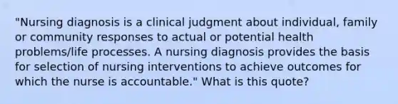 "Nursing diagnosis is a clinical judgment about individual, family or community responses to actual or potential health problems/life processes. A nursing diagnosis provides the basis for selection of nursing interventions to achieve outcomes for which the nurse is accountable." What is this quote?