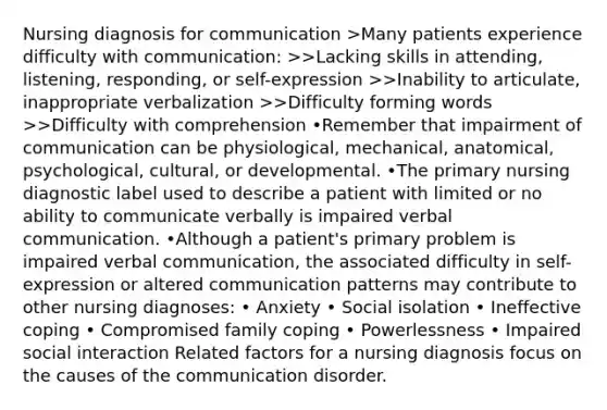 Nursing diagnosis for communication >Many patients experience difficulty with communication: >>Lacking skills in attending, listening, responding, or self-expression >>Inability to articulate, inappropriate verbalization >>Difficulty forming words >>Difficulty with comprehension •Remember that impairment of communication can be physiological, mechanical, anatomical, psychological, cultural, or developmental. •The primary nursing diagnostic label used to describe a patient with limited or no ability to communicate verbally is impaired verbal communication. •Although a patient's primary problem is impaired verbal communication, the associated difficulty in self-expression or altered communication patterns may contribute to other nursing diagnoses: • Anxiety • Social isolation • Ineffective coping • Compromised family coping • Powerlessness • Impaired social interaction Related factors for a nursing diagnosis focus on the causes of the communication disorder.