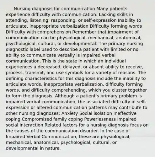 ___ Nursing diagnosis for communication Many patients experience difficulty with communication: Lacking skills in attending, listening, responding, or self-expression Inability to articulate, inappropriate verbalization Difficulty forming words Difficulty with comprehension Remember that impairment of communication can be physiological, mechanical, anatomical, psychological, cultural, or developmental. The primary nursing diagnostic label used to describe a patient with limited or no ability to communicate verbally is impaired verbal communication. This is the state in which an individual experiences a decreased, delayed, or absent ability to receive, process, transmit, and use symbols for a variety of reasons. The defining characteristics for this diagnosis include the inability to articulate words, inappropriate verbalization, difficulty forming words, and difficulty comprehending, which you cluster together to form the diagnosis. Although a patient's primary problem is impaired verbal communication, the associated difficulty in self-expression or altered communication patterns may contribute to other nursing diagnoses: Anxiety Social isolation Ineffective coping Compromised family coping Powerlessness Impaired social interaction Related factors for a nursing diagnosis focus on the causes of the communication disorder. In the case of Impaired Verbal Communication, these are physiological, mechanical, anatomical, psychological, cultural, or developmental in nature.