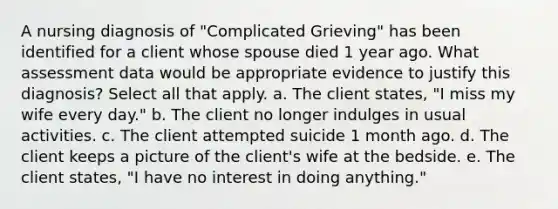 A nursing diagnosis of "Complicated Grieving" has been identified for a client whose spouse died 1 year ago. What assessment data would be appropriate evidence to justify this diagnosis? Select all that apply. a. The client states, "I miss my wife every day." b. The client no longer indulges in usual activities. c. The client attempted suicide 1 month ago. d. The client keeps a picture of the client's wife at the bedside. e. The client states, "I have no interest in doing anything."