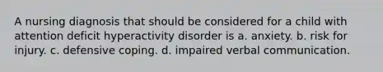 A nursing diagnosis that should be considered for a child with attention deficit hyperactivity disorder is a. anxiety. b. risk for injury. c. defensive coping. d. impaired verbal communication.