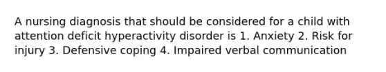 A nursing diagnosis that should be considered for a child with attention deficit hyperactivity disorder is 1. Anxiety 2. Risk for injury 3. Defensive coping 4. Impaired verbal communication