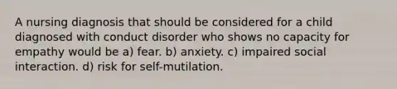 A nursing diagnosis that should be considered for a child diagnosed with conduct disorder who shows no capacity for empathy would be a) fear. b) anxiety. c) impaired social interaction. d) risk for self-mutilation.