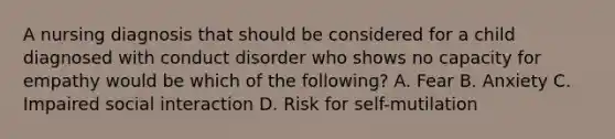 A nursing diagnosis that should be considered for a child diagnosed with conduct disorder who shows no capacity for empathy would be which of the following? A. Fear B. Anxiety C. Impaired social interaction D. Risk for self-mutilation