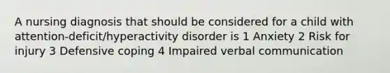 A nursing diagnosis that should be considered for a child with attention-deficit/hyperactivity disorder is 1 Anxiety 2 Risk for injury 3 Defensive coping 4 Impaired verbal communication