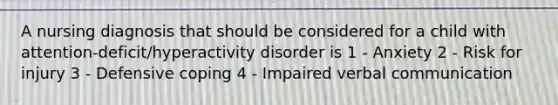 A nursing diagnosis that should be considered for a child with attention-deficit/hyperactivity disorder is 1 - Anxiety 2 - Risk for injury 3 - Defensive coping 4 - Impaired verbal communication