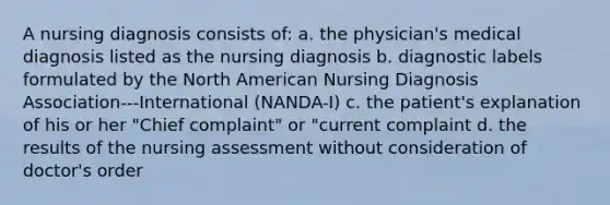 A nursing diagnosis consists of: a. the physician's medical diagnosis listed as the nursing diagnosis b. diagnostic labels formulated by the North American Nursing Diagnosis Association---International (NANDA-I) c. the patient's explanation of his or her "Chief complaint" or "current complaint d. the results of the nursing assessment without consideration of doctor's order