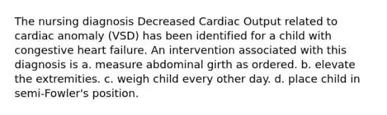 The nursing diagnosis Decreased Cardiac Output related to cardiac anomaly (VSD) has been identified for a child with congestive heart failure. An intervention associated with this diagnosis is a. measure abdominal girth as ordered. b. elevate the extremities. c. weigh child every other day. d. place child in semi-Fowler's position.