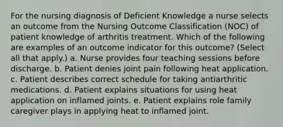 For the nursing diagnosis of Deficient Knowledge a nurse selects an outcome from the Nursing Outcome Classification (NOC) of patient knowledge of arthritis treatment. Which of the following are examples of an outcome indicator for this outcome? (Select all that apply.) a. Nurse provides four teaching sessions before discharge. b. Patient denies joint pain following heat application. c. Patient describes correct schedule for taking antiarthritic medications. d. Patient explains situations for using heat application on inflamed joints. e. Patient explains role family caregiver plays in applying heat to inflamed joint.