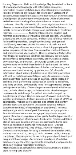 Nursing Diagnosis : Deficient Knowledge May be related to: Lack of information/unfamiliarity with information resources Information misinterpretation Lack of recall/cognitive limitation Possibly evidenced by: Request for information Statement of concerns/misconception Inaccurate follow-through of instructions Development of preventable complications Desired Outcomes: Verbalize understanding of condition/disease process and treatment. Identify relationship of current signs/symptoms to the disease process and correlate these with causative factors. Initiate necessary lifestyle changes and participate in treatment regimen. -------------------- Nursing Interventions: -Explain and reinforce explanations of individual disease process. Encourage patient and SO to ask questions. -Instruct and reinforce rationale for breathing exercises, coughing effectively, and general conditioning exercises. -Stress importance of oral care and dental hygiene. -Discuss importance of avoiding people with active respiratory infections. Stress need for routine influenza and pneumococcal vaccinations. -Discuss individual factors that may trigger or aggravate condition (excessively dry air, wind, environmental temperature extremes, pollen, tobacco smoke, aerosol sprays, air pollution). Encourage patient and SO to explore ways to control these factors in and around the home and work setting. -Review the harmful effects of smoking, and advise cessation of smoking by patient and SO. -Provide information about activity limitations and alternating activities with rest periods to prevent fatigue; ways to conserve energy during activities (pulling instead of pushing, sitting instead of standing while performing tasks); use of pursed-lip breathing, side-lying position, and possible need for supplemental oxygen during sexual activity. -Discuss importance of medical follow-up care, periodic chest x-rays, sputum cultures. -Review oxygen requirements and dosage for patient who is discharged on supplemental oxygen. Discuss safe use of oxygen and refer to supplier as indicated. -Instruct patient and SO in use of NIPPV as appropriate. Problem-solve possible side effects and identify adverse signs and symptoms (increased dyspnea, fatigue, daytime drowsiness, or headaches on awakening). -Instruct asthmatic patient in use of peak flow meter, as appropriate. -Provide information and encourage participation in support groups (American Lung Association, public health department). -Refer for evaluation of home care if indicated. Provide a detailed plan of care and baseline physical assessment to home care nurse as needed on discharge from acute care. -Discuss respiratory medications, side effects, adverse reactions. -Demonstrate technique for using a metered-dose inhaler (MDI), such as how to hold it, taking 2-5 min between puffs, cleaning the inhaler. -Devise system for recording prescribed intermittent drug and inhaler usage. -Recommend avoidance of sedative antianxiety agents unless specifically prescribed or approved by physician treating respiratory condition. https://nurseslabs.com/chronic-obstructive-pulmonary-disease-copd-nursing-care-plans/6/