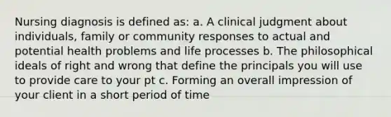 Nursing diagnosis is defined as: a. A clinical judgment about individuals, family or community responses to actual and potential health problems and life processes b. The philosophical ideals of right and wrong that define the principals you will use to provide care to your pt c. Forming an overall impression of your client in a short period of time