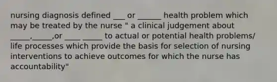 nursing diagnosis defined ___ or ______ health problem which may be treated by the nurse " a clinical judgement about _____,_____,or ____ _____ to actual or potential health problems/ life processes which provide the basis for selection of nursing interventions to achieve outcomes for which the nurse has accountability"