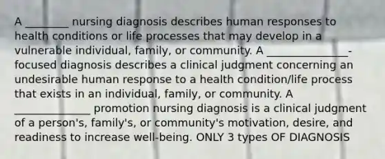 A ________ nursing diagnosis describes human responses to health conditions or life processes that may develop in a vulnerable individual, family, or community. A _______________-focused diagnosis describes a clinical judgment concerning an undesirable human response to a health condition/life process that exists in an individual, family, or community. A ______________ promotion nursing diagnosis is a clinical judgment of a person's, family's, or community's motivation, desire, and readiness to increase well-being. ONLY 3 types OF DIAGNOSIS