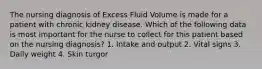 The nursing diagnosis of Excess Fluid Volume is made for a patient with chronic kidney disease. Which of the following data is most important for the nurse to collect for this patient based on the nursing diagnosis? 1. Intake and output 2. Vital signs 3. Daily weight 4. Skin turgor