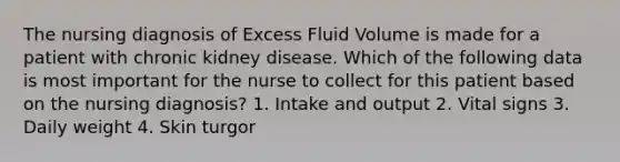 The nursing diagnosis of Excess Fluid Volume is made for a patient with chronic kidney disease. Which of the following data is most important for the nurse to collect for this patient based on the nursing diagnosis? 1. Intake and output 2. Vital signs 3. Daily weight 4. Skin turgor