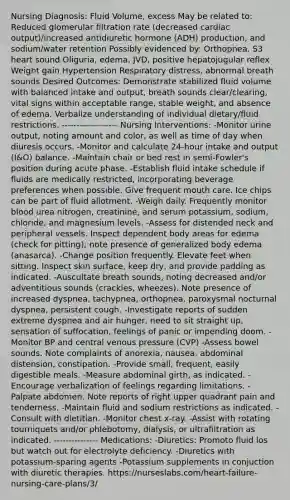 Nursing Diagnosis: Fluid Volume, excess May be related to: Reduced glomerular filtration rate (decreased cardiac output)/increased antidiuretic hormone (ADH) production, and sodium/water retention Possibly evidenced by: Orthopnea, S3 heart sound Oliguria, edema, JVD, positive hepatojugular reflex Weight gain Hypertension Respiratory distress, abnormal breath sounds Desired Outcomes: Demonstrate stabilized fluid volume with balanced intake and output, breath sounds clear/clearing, vital signs within acceptable range, stable weight, and absence of edema. Verbalize understanding of individual dietary/fluid restrictions. ------------------- Nursing Interventions: -Monitor urine output, noting amount and color, as well as time of day when diuresis occurs. -Monitor and calculate 24-hour intake and output (I&O) balance. -Maintain chair or bed rest in semi-Fowler's position during acute phase. -Establish fluid intake schedule if fluids are medically restricted, incorporating beverage preferences when possible. Give frequent mouth care. Ice chips can be part of fluid allotment. -Weigh daily. Frequently monitor blood urea nitrogen, creatinine, and serum potassium, sodium, chloride, and magnesium levels. -Assess for distended neck and peripheral vessels. Inspect dependent body areas for edema (check for pitting); note presence of generalized body edema (anasarca). -Change position frequently. Elevate feet when sitting. Inspect skin surface, keep dry, and provide padding as indicated. -Auscultate breath sounds, noting decreased and/or adventitious sounds (crackles, wheezes). Note presence of increased dyspnea, tachypnea, orthopnea, paroxysmal nocturnal dyspnea, persistent cough. -Investigate reports of sudden extreme dyspnea and air hunger, need to sit straight up, sensation of suffocation, feelings of panic or impending doom. -Monitor BP and central venous pressure (CVP) -Assess bowel sounds. Note complaints of anorexia, nausea, abdominal distension, constipation. -Provide small, frequent, easily digestible meals. -Measure abdominal girth, as indicated. -Encourage verbalization of feelings regarding limitations. -Palpate abdomen. Note reports of right upper quadrant pain and tenderness. -Maintain fluid and sodium restrictions as indicated. -Consult with dietitian. -Monitor chest x-ray. -Assist with rotating tourniquets and/or phlebotomy, dialysis, or ultrafiltration as indicated. --------------- Medications: -Diuretics: Promoto fluid los but watch out for electrolyte deficiency. -Diuretics with potassium-sparing agents -Potassium supplements in conjuction with diuretic therapies. https://nurseslabs.com/heart-failure-nursing-care-plans/3/