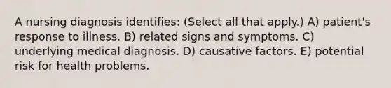 A nursing diagnosis identifies: (Select all that apply.) A) patient's response to illness. B) related signs and symptoms. C) underlying medical diagnosis. D) causative factors. E) potential risk for health problems.