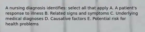 A nursing diagnosis identifies: select all that apply A. A patient's response to illness B. Related signs and symptoms C. Underlying medical diagnoses D. Causative factors E. Potential risk for health problems