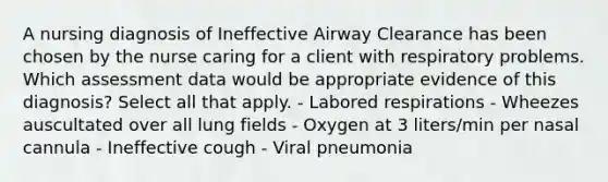 A nursing diagnosis of Ineffective Airway Clearance has been chosen by the nurse caring for a client with respiratory problems. Which assessment data would be appropriate evidence of this diagnosis? Select all that apply. - Labored respirations - Wheezes auscultated over all lung fields - Oxygen at 3 liters/min per nasal cannula - Ineffective cough - Viral pneumonia