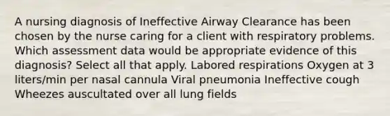 A nursing diagnosis of Ineffective Airway Clearance has been chosen by the nurse caring for a client with respiratory problems. Which assessment data would be appropriate evidence of this diagnosis? Select all that apply. Labored respirations Oxygen at 3 liters/min per nasal cannula Viral pneumonia Ineffective cough Wheezes auscultated over all lung fields