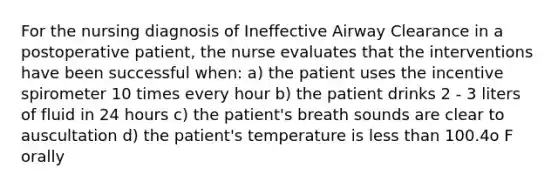 For the nursing diagnosis of Ineffective Airway Clearance in a postoperative patient, the nurse evaluates that the interventions have been successful when: a) the patient uses the incentive spirometer 10 times every hour b) the patient drinks 2 - 3 liters of fluid in 24 hours c) the patient's breath sounds are clear to auscultation d) the patient's temperature is less than 100.4o F orally