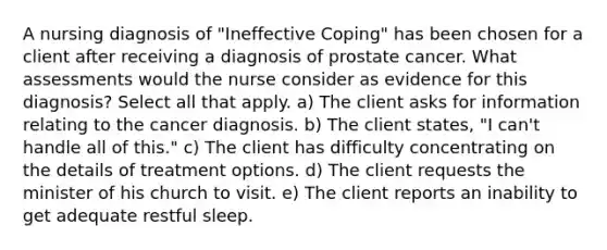 A nursing diagnosis of "Ineffective Coping" has been chosen for a client after receiving a diagnosis of prostate cancer. What assessments would the nurse consider as evidence for this diagnosis? Select all that apply. a) The client asks for information relating to the cancer diagnosis. b) The client states, "I can't handle all of this." c) The client has difficulty concentrating on the details of treatment options. d) The client requests the minister of his church to visit. e) The client reports an inability to get adequate restful sleep.