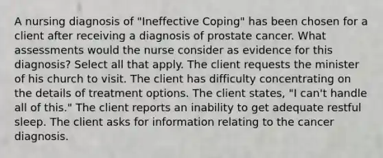 A nursing diagnosis of "Ineffective Coping" has been chosen for a client after receiving a diagnosis of prostate cancer. What assessments would the nurse consider as evidence for this diagnosis? Select all that apply. The client requests the minister of his church to visit. The client has difficulty concentrating on the details of treatment options. The client states, "I can't handle all of this." The client reports an inability to get adequate restful sleep. The client asks for information relating to the cancer diagnosis.