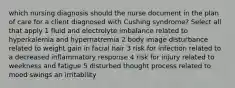 which nursing diagnosis should the nurse document in the plan of care for a client diagnosed with Cushing syndrome? Select all that apply 1 fluid and electrolyte imbalance related to hyperkalemia and hypernatremia 2 body image disturbance related to weight gain in facial hair 3 risk for infection related to a decreased inflammatory response 4 risk for injury related to weekness and fatigue 5 disturbed thought process related to mood swings an irritability