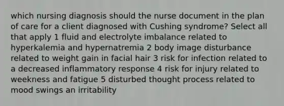 which nursing diagnosis should the nurse document in the plan of care for a client diagnosed with Cushing syndrome? Select all that apply 1 fluid and electrolyte imbalance related to hyperkalemia and hypernatremia 2 body image disturbance related to weight gain in facial hair 3 risk for infection related to a decreased inflammatory response 4 risk for injury related to weekness and fatigue 5 disturbed thought process related to mood swings an irritability