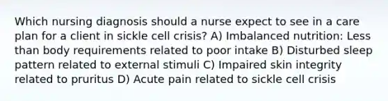 Which nursing diagnosis should a nurse expect to see in a care plan for a client in sickle cell crisis? A) Imbalanced nutrition: Less than body requirements related to poor intake B) Disturbed sleep pattern related to external stimuli C) Impaired skin integrity related to pruritus D) Acute pain related to sickle cell crisis