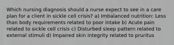 Which nursing diagnosis should a nurse expect to see in a care plan for a client in sickle cell crisis? a) Imbalanced nutrition: Less than body requirements related to poor intake b) Acute pain related to sickle cell crisis c) Disturbed sleep pattern related to external stimuli d) Impaired skin integrity related to pruritus