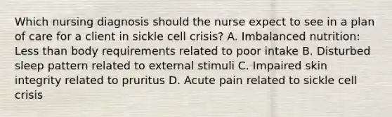 Which nursing diagnosis should the nurse expect to see in a plan of care for a client in sickle cell crisis? A. Imbalanced nutrition: <a href='https://www.questionai.com/knowledge/k7BtlYpAMX-less-than' class='anchor-knowledge'>less than</a> body requirements related to poor intake B. Disturbed sleep pattern related to external stimuli C. Impaired skin integrity related to pruritus D. Acute pain related to sickle cell crisis