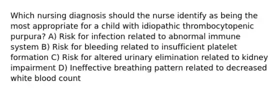 Which nursing diagnosis should the nurse identify as being the most appropriate for a child with idiopathic thrombocytopenic purpura? A) Risk for infection related to abnormal immune system B) Risk for bleeding related to insufficient platelet formation C) Risk for altered urinary elimination related to kidney impairment D) Ineffective breathing pattern related to decreased white blood count