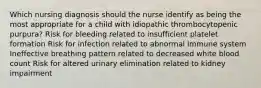 Which nursing diagnosis should the nurse identify as being the most appropriate for a child with idiopathic thrombocytopenic purpura? Risk for bleeding related to insufficient platelet formation Risk for infection related to abnormal immune system Ineffective breathing pattern related to decreased white blood count Risk for altered urinary elimination related to kidney impairment