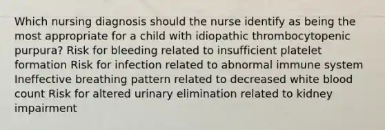 Which nursing diagnosis should the nurse identify as being the most appropriate for a child with idiopathic thrombocytopenic purpura? Risk for bleeding related to insufficient platelet formation Risk for infection related to abnormal immune system Ineffective breathing pattern related to decreased white blood count Risk for altered urinary elimination related to kidney impairment