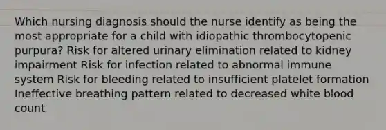 Which nursing diagnosis should the nurse identify as being the most appropriate for a child with idiopathic thrombocytopenic purpura? Risk for altered urinary elimination related to kidney impairment Risk for infection related to abnormal immune system Risk for bleeding related to insufficient platelet formation Ineffective breathing pattern related to decreased white blood count