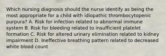 Which nursing diagnosis should the nurse identify as being the most appropriate for a child with idiopathic thrombocytopenic purpura? A. Risk for infection related to abnormal immune system B. Risk for bleeding related to insufficient platelet formation C. Risk for altered urinary elimination related to kidney impairment D. Ineffective breathing pattern related to decreased white blood count