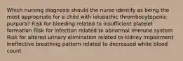 Which nursing diagnosis should the nurse identify as being the most appropriate for a child with idiopathic thrombocytopenic purpura? Risk for bleeding related to insufficient platelet formation Risk for infection related to abnormal immune system Risk for altered urinary elimination related to kidney impairment Ineffective breathing pattern related to decreased white blood count