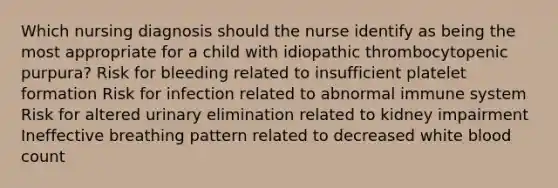 Which nursing diagnosis should the nurse identify as being the most appropriate for a child with idiopathic thrombocytopenic purpura? Risk for bleeding related to insufficient platelet formation Risk for infection related to abnormal immune system Risk for altered urinary elimination related to kidney impairment Ineffective breathing pattern related to decreased white blood count