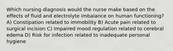 Which nursing diagnosis would the nurse make based on the effects of fluid and electrolyte imbalance on human functioning? A) Constipation related to immobility B) Acute pain related to surgical incision C) Impaired mood regulation related to cerebral edema D) Risk for infection related to inadequate personal hygiene