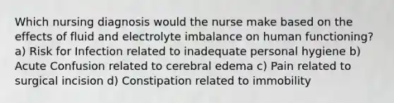 Which nursing diagnosis would the nurse make based on the effects of fluid and electrolyte imbalance on human functioning? a) Risk for Infection related to inadequate personal hygiene b) Acute Confusion related to cerebral edema c) Pain related to surgical incision d) Constipation related to immobility