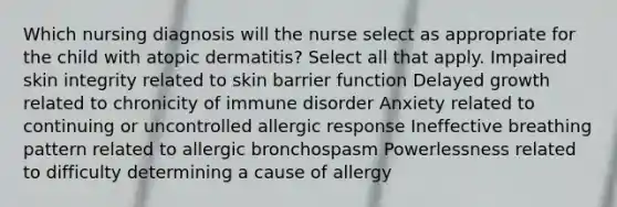 Which nursing diagnosis will the nurse select as appropriate for the child with atopic dermatitis? Select all that apply. Impaired skin integrity related to skin barrier function Delayed growth related to chronicity of immune disorder Anxiety related to continuing or uncontrolled allergic response Ineffective breathing pattern related to allergic bronchospasm Powerlessness related to difficulty determining a cause of allergy