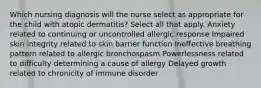 Which nursing diagnosis will the nurse select as appropriate for the child with atopic dermatitis? Select all that apply. Anxiety related to continuing or uncontrolled allergic response Impaired skin integrity related to skin barrier function Ineffective breathing pattern related to allergic bronchospasm Powerlessness related to difficulty determining a cause of allergy Delayed growth related to chronicity of immune disorder