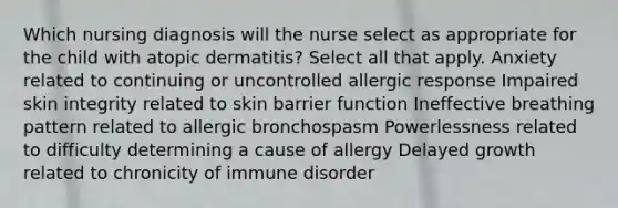 Which nursing diagnosis will the nurse select as appropriate for the child with atopic dermatitis? Select all that apply. Anxiety related to continuing or uncontrolled allergic response Impaired skin integrity related to skin barrier function Ineffective breathing pattern related to allergic bronchospasm Powerlessness related to difficulty determining a cause of allergy Delayed growth related to chronicity of immune disorder