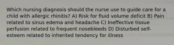 Which nursing diagnosis should the nurse use to guide care for a child with allergic rhinitis? A) Risk for fluid volume deficit B) Pain related to sinus edema and headache C) Ineffective tissue perfusion related to frequent nosebleeds D) Disturbed self-esteem related to inherited tendency for illness