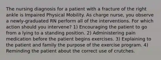 The nursing diagnosis for a patient with a fracture of the right ankle is Impaired Physical Mobility. As charge nurse, you observe a newly-graduated RN perform all of the interventions. For which action should you intervene? 1) Encouraging the patient to go from a lying to a standing position. 2) Administering pain medication before the patient begins exercises. 3) Explaining to the patient and family the purpose of the exercise program. 4) Reminding the patient about the correct use of crutches.